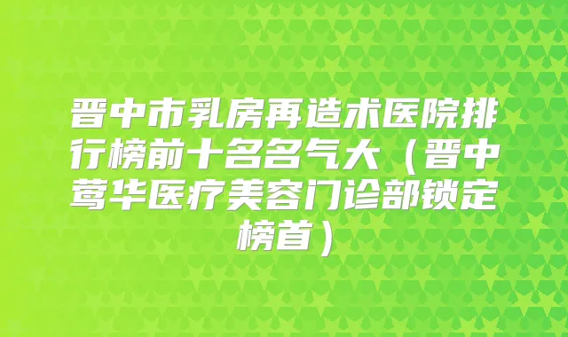 晋中市乳房再造术医院排行榜前十名名气大（晋中医疗美容门诊部锁定榜首）