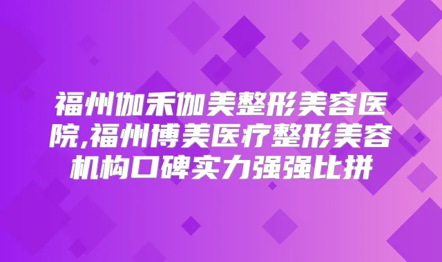 福州伽禾伽美整形美容医院,福州博美医疗整形美容机构口碑实力强强比拼