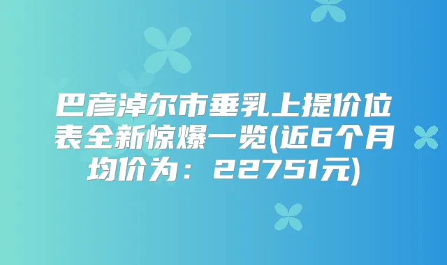 巴彦淖尔市垂乳上提价位表全新惊爆一览(近6个月均价为：22751元)
