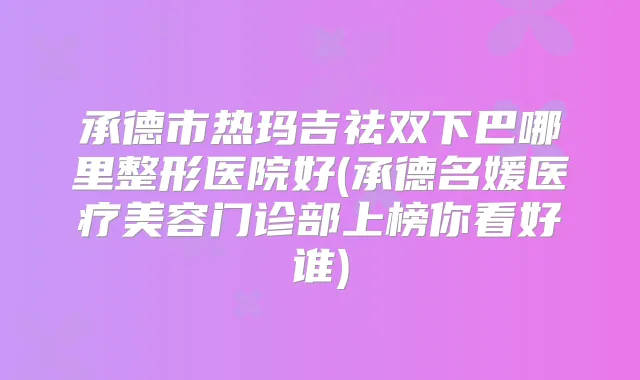 承德市热玛吉祛双下巴哪里整形医院好(承德名媛医疗美容门诊部上榜你看好谁)