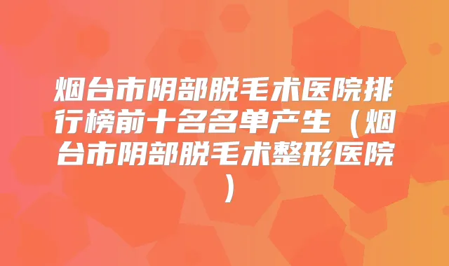 烟台市阴部脱毛术医院排行榜前十名名单产生（烟台市阴部脱毛术整形医院）
