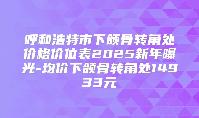 呼和浩特市下颌骨转角处价格价位表2025新年曝光-均价下颌骨转角处14933元