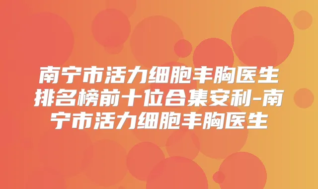 南宁市活力细胞丰胸医生排名榜前十位合集安利-南宁市活力细胞丰胸医生