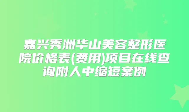 嘉兴秀洲华山美容整形医院价格表(费用)项目在线查询附人中缩短案例