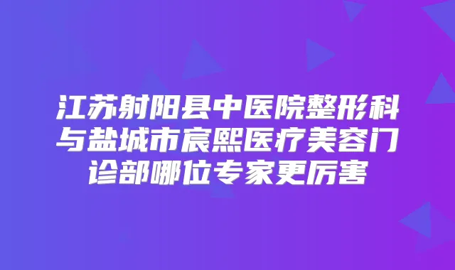 江苏射阳县中医院整形科与盐城市宸熙医疗美容门诊部哪位专家更厉害