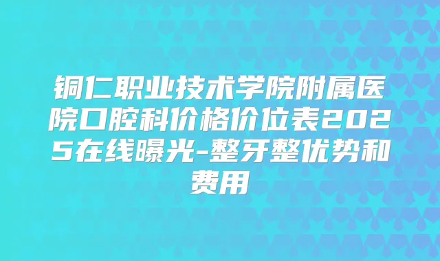 铜仁职业技术学院附属医院口腔科价格价位表2025在线曝光-整牙整优势和费用