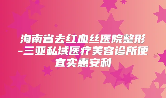 海南省去红血丝医院整形-三亚私域医疗美容诊所便宜实惠安利