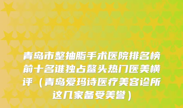 青岛市整抽脂手术医院排名榜前十名谁独占鳌头热门医美横评（青岛爱玛诗医疗美容诊所这几家备受美誉）