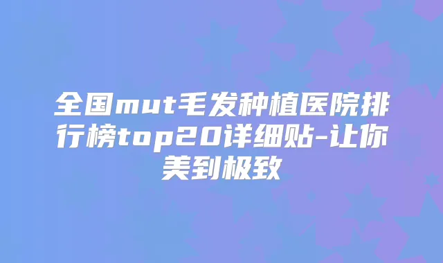 全国mut毛发种植医院排行榜top20详细贴-让你美到