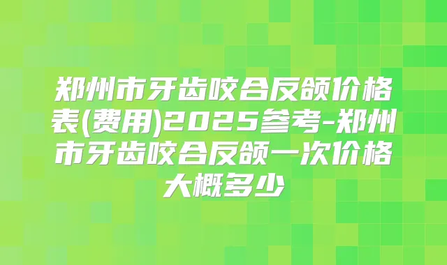 郑州市牙齿咬合反颌价格表(费用)2025参考-郑州市牙齿咬合反颌一次价格大概多少