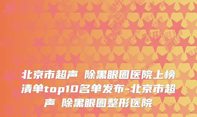 北京市超声袪除黑眼圈医院上榜清单top10名单发布-北京市超声袪除黑眼圈整形医院