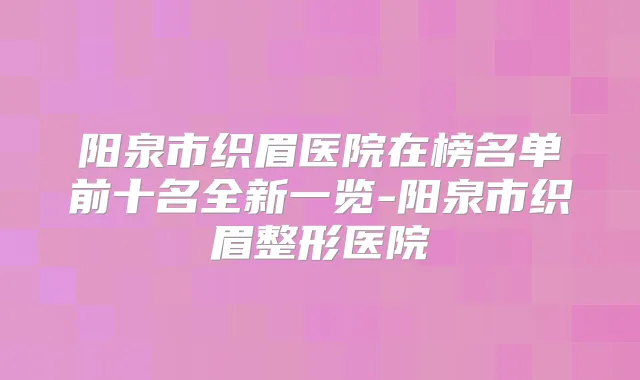 阳泉市织眉医院在榜名单前十名全新一览-阳泉市织眉整形医院