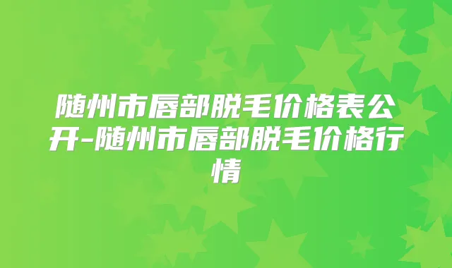 随州市唇部脱毛价格表公开-随州市唇部脱毛价格行情