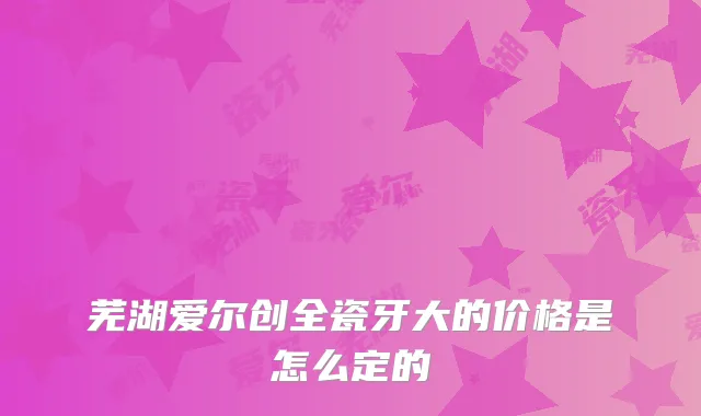 芜湖爱尔创全瓷牙大的价格是怎么定的