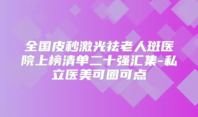 全国皮秒激光祛老人斑医院上榜清单二十强汇集-私立医美可圈可点