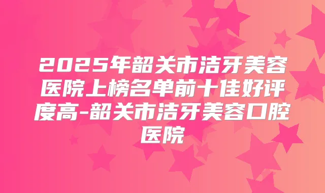 2025年韶关市洁牙美容医院上榜名单前十佳好评度高-韶关市洁牙美容口腔医院