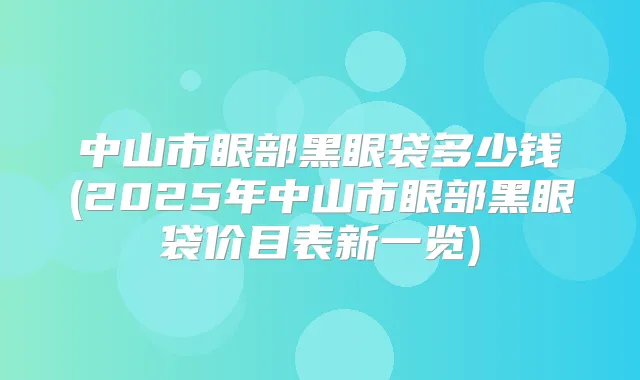 中山市眼部黑眼袋多少钱(2025年中山市眼部黑眼袋价目表新一览)