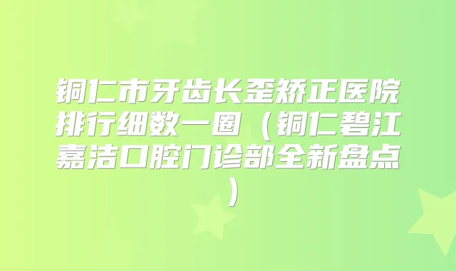 铜仁市牙齿长歪矫正医院排行细数一圈（铜仁碧江嘉洁口腔门诊部全新盘点）