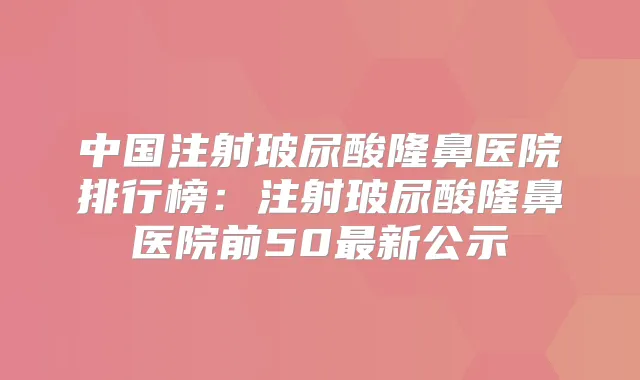 中国注射玻尿酸隆鼻医院排行榜：注射玻尿酸隆鼻医院前50新公示
