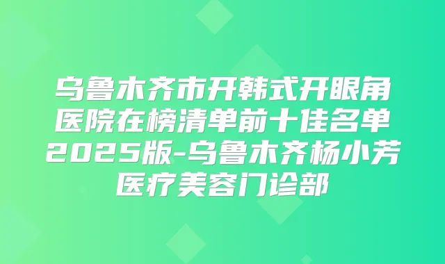 乌鲁木齐市开韩式开眼角医院在榜清单前十佳名单2025版-乌鲁木齐杨小芳医疗美容门诊部