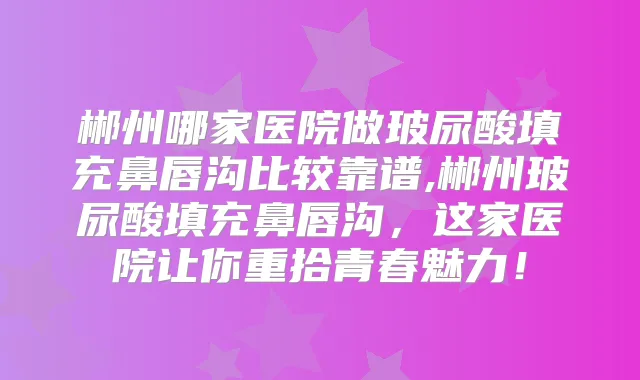 郴州哪家医院做玻尿酸填充鼻唇沟比较靠谱,郴州玻尿酸填充鼻唇沟,这家医院让你重拾青春魅力!