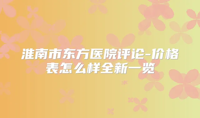 淮南市东方医院评论-价格表怎么样全新一览
