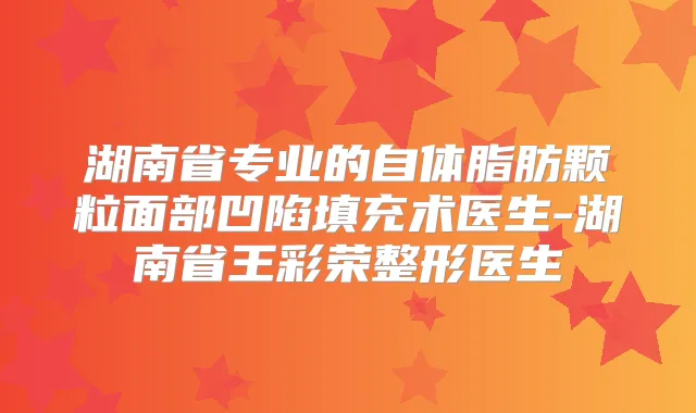 湖南省专业的自体脂肪颗粒面部凹陷填充术医生-湖南省王彩荣整形医生