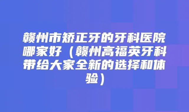 赣州市矫正牙的牙科医院哪家好（赣州高福英牙科带给大家全新的选择和体验）