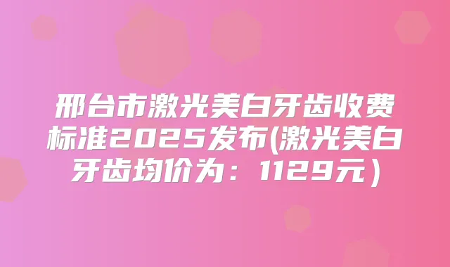 邢台市激光美白牙齿收费标准2025发布(激光美白牙齿均价为:1129元)