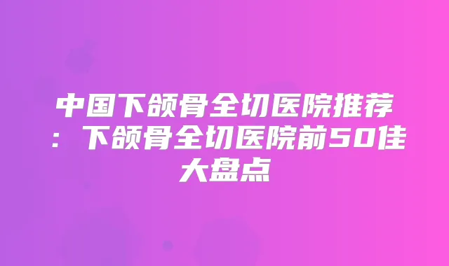 中国下颌骨全切医院推荐：下颌骨全切医院前50佳大盘点