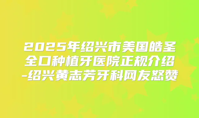 2025年绍兴市美国皓圣全口种植牙医院正规介绍-绍兴黄志芳牙科网友怒赞