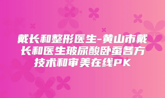 戴长和整形医生-黄山市戴长和医生玻尿酸卧蚕各方技术和审美在线PK