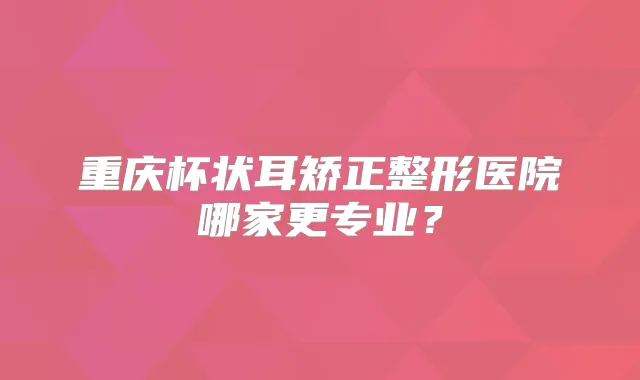 重庆杯状耳矫正整形医院哪家更专业?