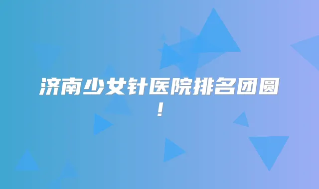 济南少女针医院排名团圆!