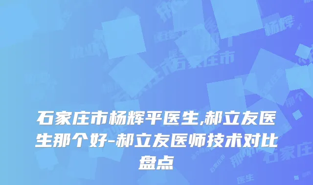 石家庄市杨辉平医生,郝立友医生那个好-郝立友医师技术对比盘点