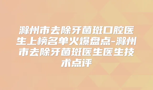 滁州市去除牙菌斑口腔医生上榜名单火爆盘点-滁州市去除牙菌斑医生医生技术点评