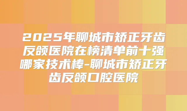 2025年聊城市矫正牙齿反颌医院在榜清单前十强哪家技术棒-聊城市矫正牙齿反颌口腔医院