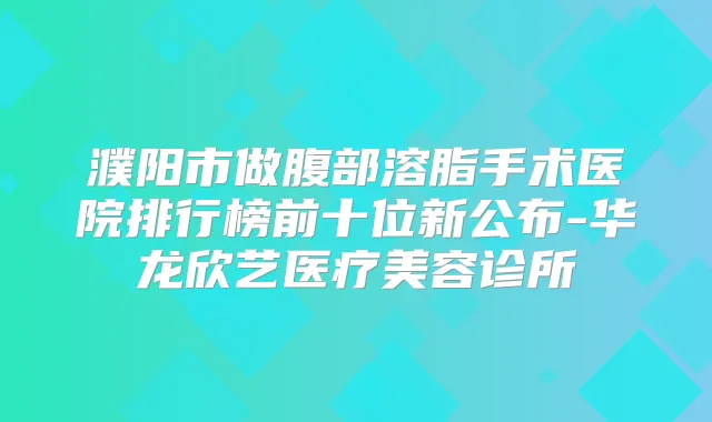 濮阳市做腹部溶脂手术医院排行榜前十位新公布-华龙欣艺医疗美容诊所