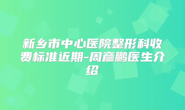 新乡市中心医院整形科收费标准近期-周彦鹏医生介绍