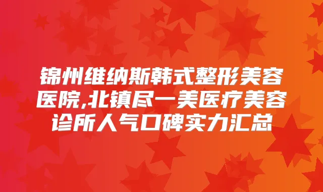 锦州维纳斯韩式整形美容医院,北镇尽一美医疗美容诊所人气口碑实力汇总