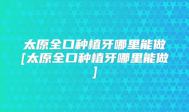 太原全口种植牙哪里能做[太原全口种植牙哪里能做]