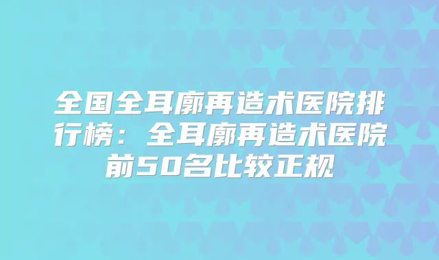 全国全耳廓再造术医院排行榜：全耳廓再造术医院前50名比较正规