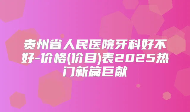 贵州省人民医院牙科好不好-价格(价目)表2025热门新篇巨献
