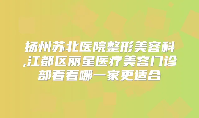 扬州苏北医院整形美容科,江都区丽星医疗美容门诊部看看哪一家更适合