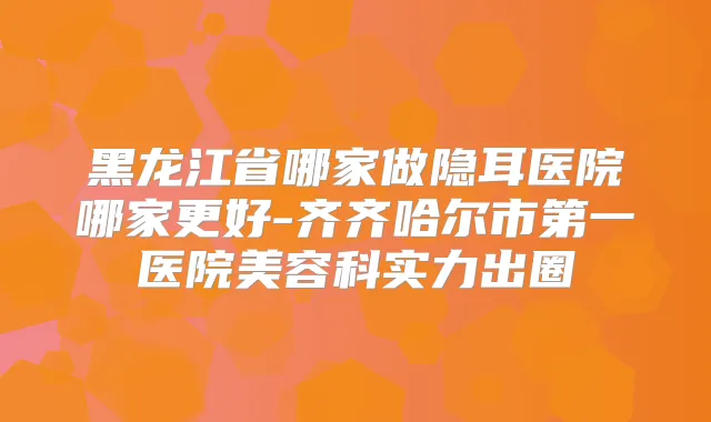 黑龙江省哪家做隐耳医院哪家更好-齐齐哈尔市第一医院美容科实力出圈