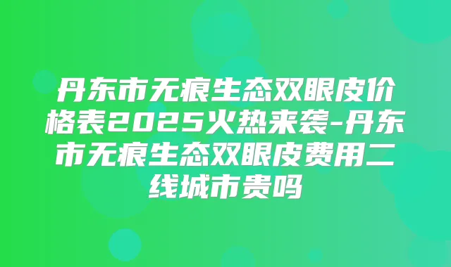 丹东市无痕生态双眼皮价格表2025火热来袭-丹东市无痕生态双眼皮费用二线城市贵吗