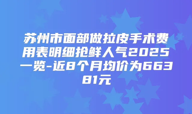 苏州市面部做拉皮手术费用表明细抢鲜人气2025一览-近8个月均价为66381元