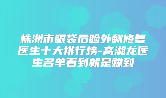 株洲市眼袋后睑外翻修复医生十大排行榜-高湘龙医生名单看到就是赚到