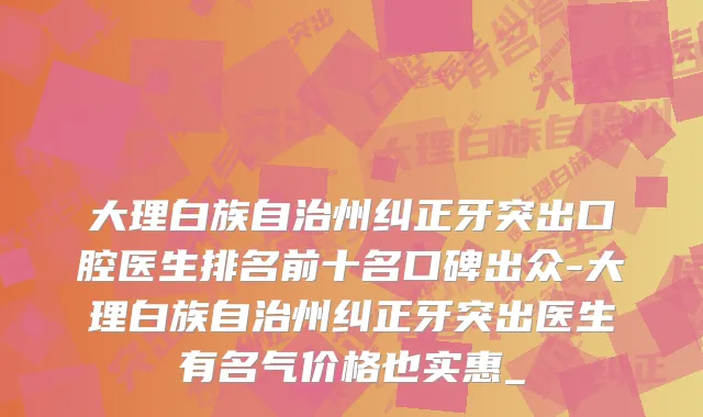 大理白族自治州纠正牙突出口腔医生排名前十名口碑出众-大理白族自治州纠正牙突出医生有名气价格也实惠_