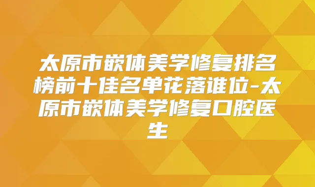 太原市嵌体美学修复排名榜前十佳名单花落谁位-太原市嵌体美学修复口腔医生